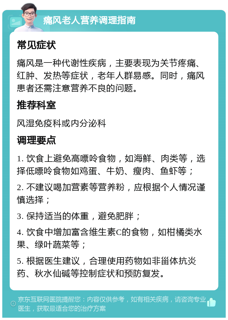 痛风老人营养调理指南 常见症状 痛风是一种代谢性疾病，主要表现为关节疼痛、红肿、发热等症状，老年人群易感。同时，痛风患者还需注意营养不良的问题。 推荐科室 风湿免疫科或内分泌科 调理要点 1. 饮食上避免高嘌呤食物，如海鲜、肉类等，选择低嘌呤食物如鸡蛋、牛奶、瘦肉、鱼虾等； 2. 不建议喝加营素等营养粉，应根据个人情况谨慎选择； 3. 保持适当的体重，避免肥胖； 4. 饮食中增加富含维生素C的食物，如柑橘类水果、绿叶蔬菜等； 5. 根据医生建议，合理使用药物如非甾体抗炎药、秋水仙碱等控制症状和预防复发。