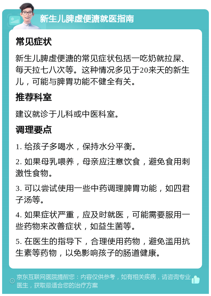 新生儿脾虚便溏就医指南 常见症状 新生儿脾虚便溏的常见症状包括一吃奶就拉屎、每天拉七八次等。这种情况多见于20来天的新生儿，可能与脾胃功能不健全有关。 推荐科室 建议就诊于儿科或中医科室。 调理要点 1. 给孩子多喝水，保持水分平衡。 2. 如果母乳喂养，母亲应注意饮食，避免食用刺激性食物。 3. 可以尝试使用一些中药调理脾胃功能，如四君子汤等。 4. 如果症状严重，应及时就医，可能需要服用一些药物来改善症状，如益生菌等。 5. 在医生的指导下，合理使用药物，避免滥用抗生素等药物，以免影响孩子的肠道健康。