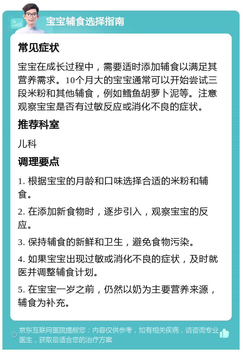 宝宝辅食选择指南 常见症状 宝宝在成长过程中，需要适时添加辅食以满足其营养需求。10个月大的宝宝通常可以开始尝试三段米粉和其他辅食，例如鳕鱼胡萝卜泥等。注意观察宝宝是否有过敏反应或消化不良的症状。 推荐科室 儿科 调理要点 1. 根据宝宝的月龄和口味选择合适的米粉和辅食。 2. 在添加新食物时，逐步引入，观察宝宝的反应。 3. 保持辅食的新鲜和卫生，避免食物污染。 4. 如果宝宝出现过敏或消化不良的症状，及时就医并调整辅食计划。 5. 在宝宝一岁之前，仍然以奶为主要营养来源，辅食为补充。