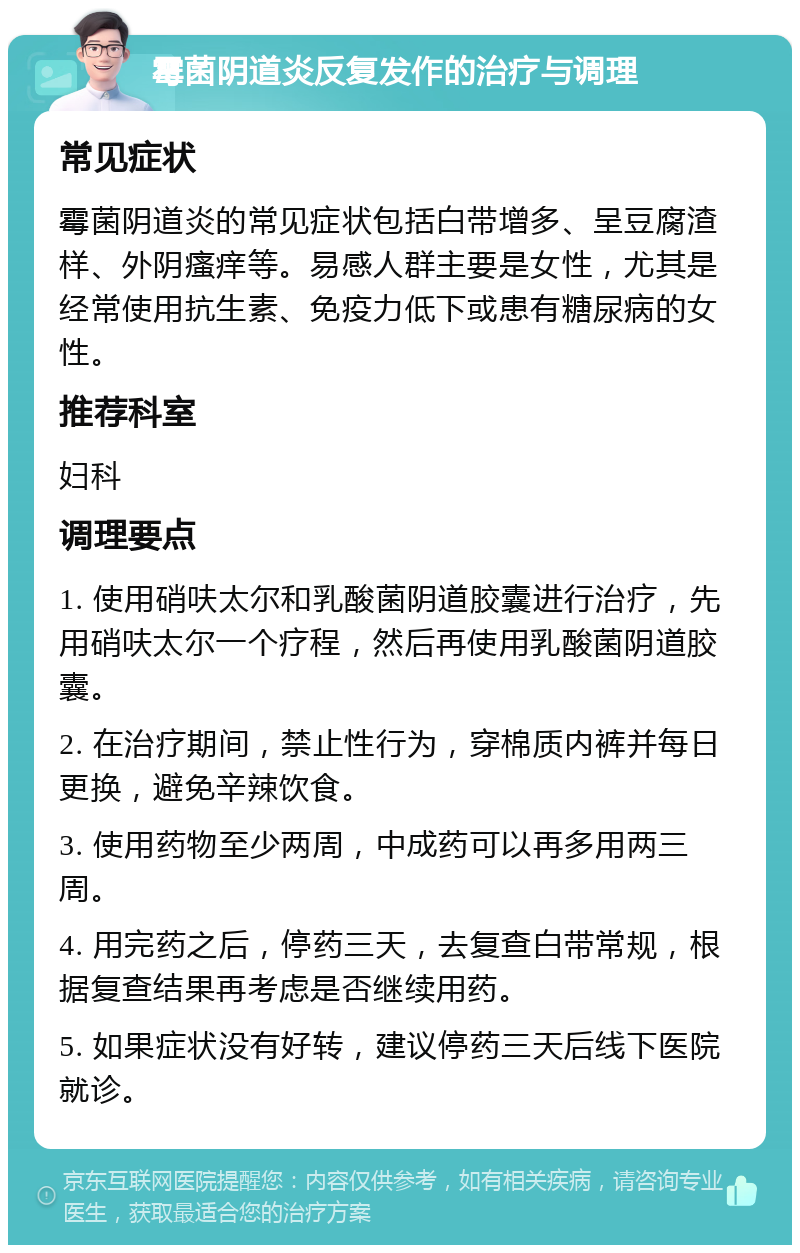 霉菌阴道炎反复发作的治疗与调理 常见症状 霉菌阴道炎的常见症状包括白带增多、呈豆腐渣样、外阴瘙痒等。易感人群主要是女性，尤其是经常使用抗生素、免疫力低下或患有糖尿病的女性。 推荐科室 妇科 调理要点 1. 使用硝呋太尔和乳酸菌阴道胶囊进行治疗，先用硝呋太尔一个疗程，然后再使用乳酸菌阴道胶囊。 2. 在治疗期间，禁止性行为，穿棉质内裤并每日更换，避免辛辣饮食。 3. 使用药物至少两周，中成药可以再多用两三周。 4. 用完药之后，停药三天，去复查白带常规，根据复查结果再考虑是否继续用药。 5. 如果症状没有好转，建议停药三天后线下医院就诊。