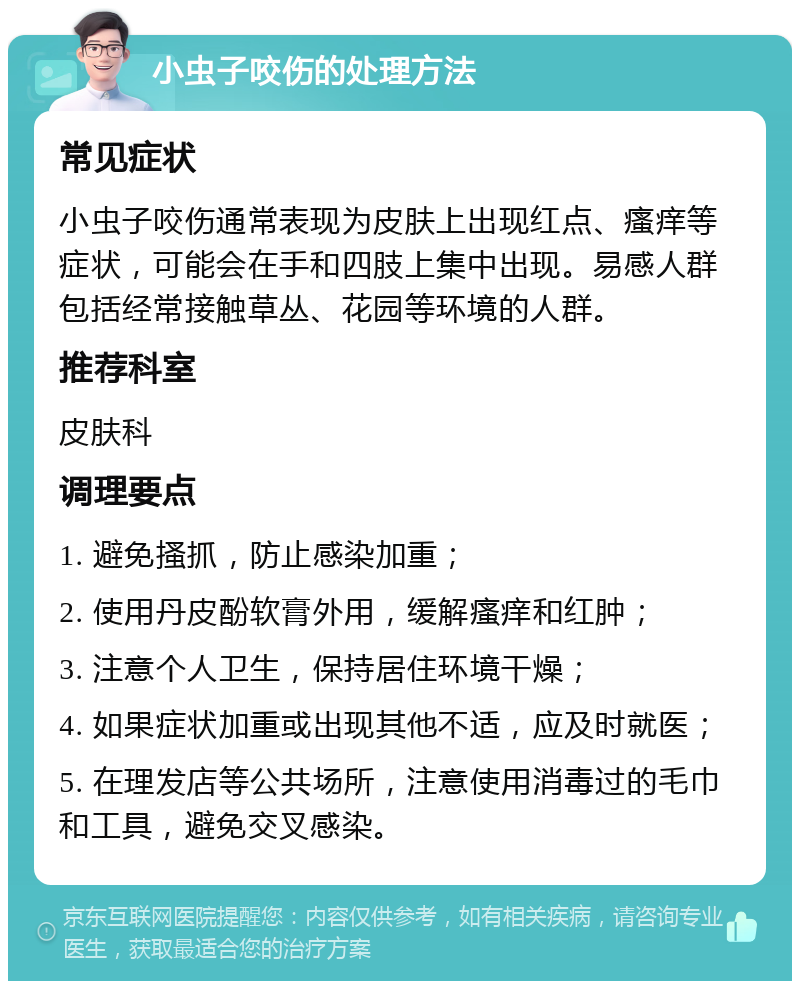 小虫子咬伤的处理方法 常见症状 小虫子咬伤通常表现为皮肤上出现红点、瘙痒等症状，可能会在手和四肢上集中出现。易感人群包括经常接触草丛、花园等环境的人群。 推荐科室 皮肤科 调理要点 1. 避免搔抓，防止感染加重； 2. 使用丹皮酚软膏外用，缓解瘙痒和红肿； 3. 注意个人卫生，保持居住环境干燥； 4. 如果症状加重或出现其他不适，应及时就医； 5. 在理发店等公共场所，注意使用消毒过的毛巾和工具，避免交叉感染。