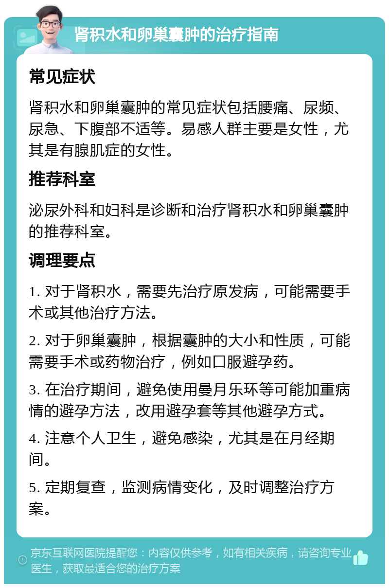 肾积水和卵巢囊肿的治疗指南 常见症状 肾积水和卵巢囊肿的常见症状包括腰痛、尿频、尿急、下腹部不适等。易感人群主要是女性，尤其是有腺肌症的女性。 推荐科室 泌尿外科和妇科是诊断和治疗肾积水和卵巢囊肿的推荐科室。 调理要点 1. 对于肾积水，需要先治疗原发病，可能需要手术或其他治疗方法。 2. 对于卵巢囊肿，根据囊肿的大小和性质，可能需要手术或药物治疗，例如口服避孕药。 3. 在治疗期间，避免使用曼月乐环等可能加重病情的避孕方法，改用避孕套等其他避孕方式。 4. 注意个人卫生，避免感染，尤其是在月经期间。 5. 定期复查，监测病情变化，及时调整治疗方案。