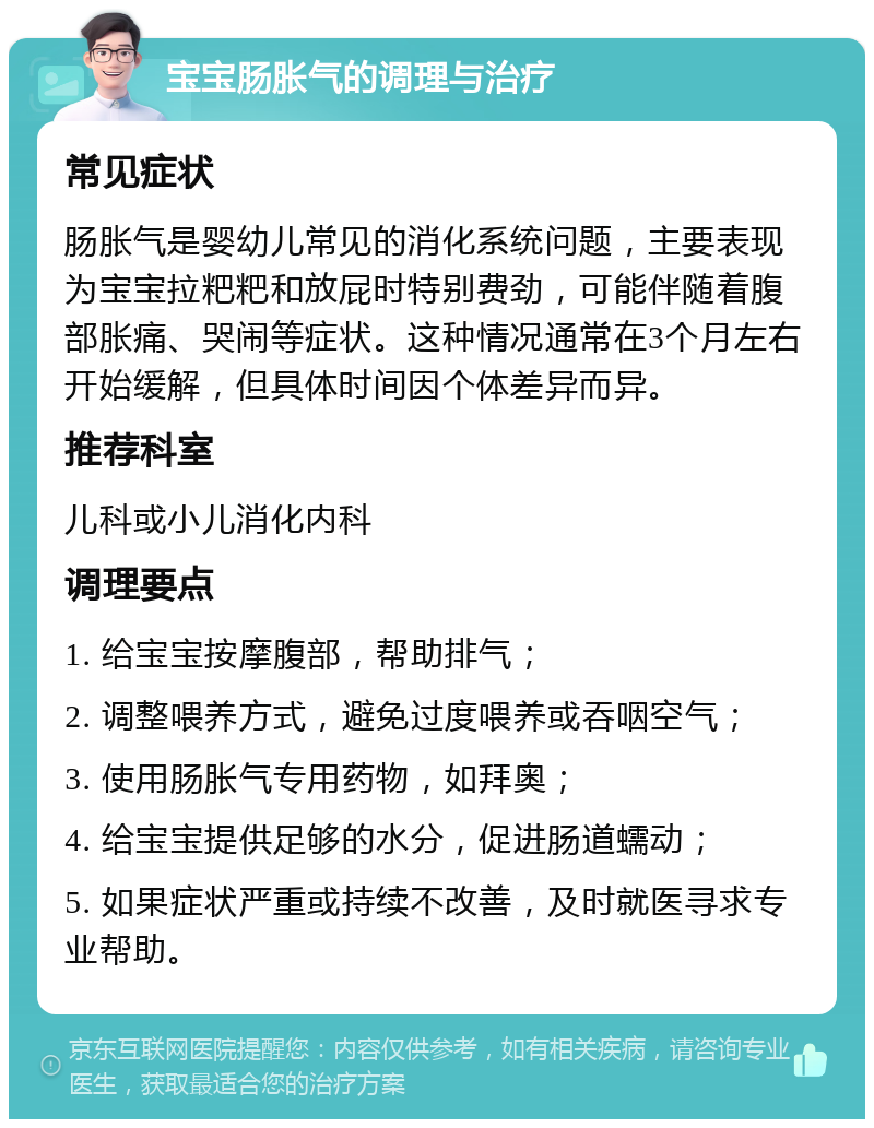 宝宝肠胀气的调理与治疗 常见症状 肠胀气是婴幼儿常见的消化系统问题，主要表现为宝宝拉粑粑和放屁时特别费劲，可能伴随着腹部胀痛、哭闹等症状。这种情况通常在3个月左右开始缓解，但具体时间因个体差异而异。 推荐科室 儿科或小儿消化内科 调理要点 1. 给宝宝按摩腹部，帮助排气； 2. 调整喂养方式，避免过度喂养或吞咽空气； 3. 使用肠胀气专用药物，如拜奥； 4. 给宝宝提供足够的水分，促进肠道蠕动； 5. 如果症状严重或持续不改善，及时就医寻求专业帮助。