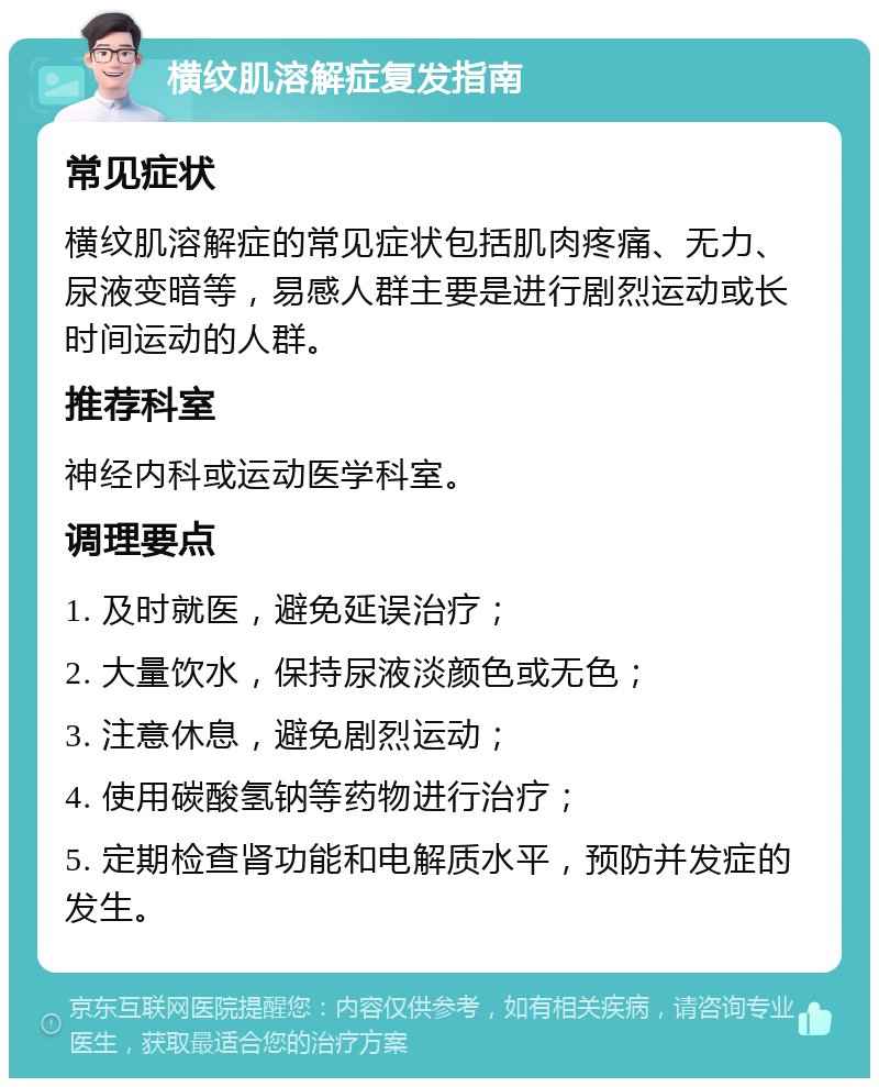 横纹肌溶解症复发指南 常见症状 横纹肌溶解症的常见症状包括肌肉疼痛、无力、尿液变暗等，易感人群主要是进行剧烈运动或长时间运动的人群。 推荐科室 神经内科或运动医学科室。 调理要点 1. 及时就医，避免延误治疗； 2. 大量饮水，保持尿液淡颜色或无色； 3. 注意休息，避免剧烈运动； 4. 使用碳酸氢钠等药物进行治疗； 5. 定期检查肾功能和电解质水平，预防并发症的发生。