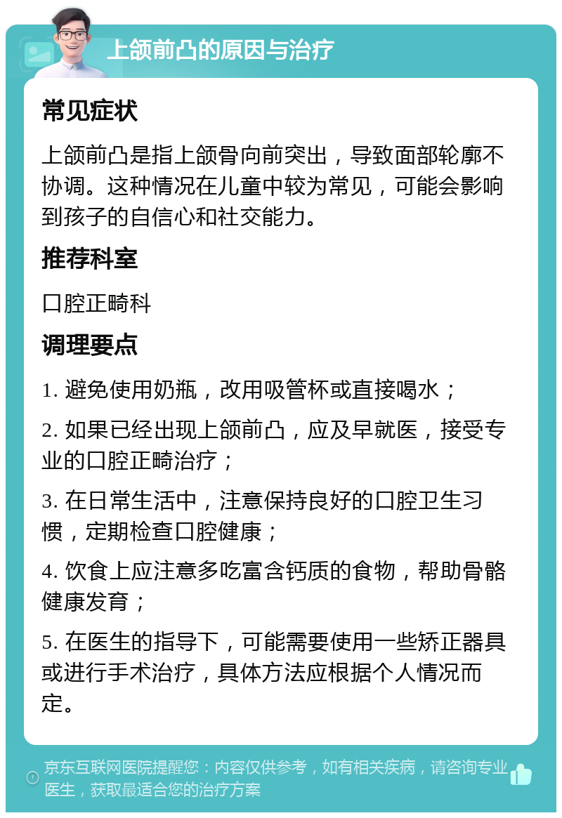 上颌前凸的原因与治疗 常见症状 上颌前凸是指上颌骨向前突出，导致面部轮廓不协调。这种情况在儿童中较为常见，可能会影响到孩子的自信心和社交能力。 推荐科室 口腔正畸科 调理要点 1. 避免使用奶瓶，改用吸管杯或直接喝水； 2. 如果已经出现上颌前凸，应及早就医，接受专业的口腔正畸治疗； 3. 在日常生活中，注意保持良好的口腔卫生习惯，定期检查口腔健康； 4. 饮食上应注意多吃富含钙质的食物，帮助骨骼健康发育； 5. 在医生的指导下，可能需要使用一些矫正器具或进行手术治疗，具体方法应根据个人情况而定。