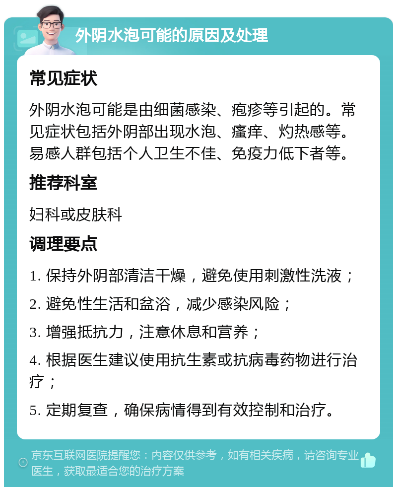 外阴水泡可能的原因及处理 常见症状 外阴水泡可能是由细菌感染、疱疹等引起的。常见症状包括外阴部出现水泡、瘙痒、灼热感等。易感人群包括个人卫生不佳、免疫力低下者等。 推荐科室 妇科或皮肤科 调理要点 1. 保持外阴部清洁干燥，避免使用刺激性洗液； 2. 避免性生活和盆浴，减少感染风险； 3. 增强抵抗力，注意休息和营养； 4. 根据医生建议使用抗生素或抗病毒药物进行治疗； 5. 定期复查，确保病情得到有效控制和治疗。