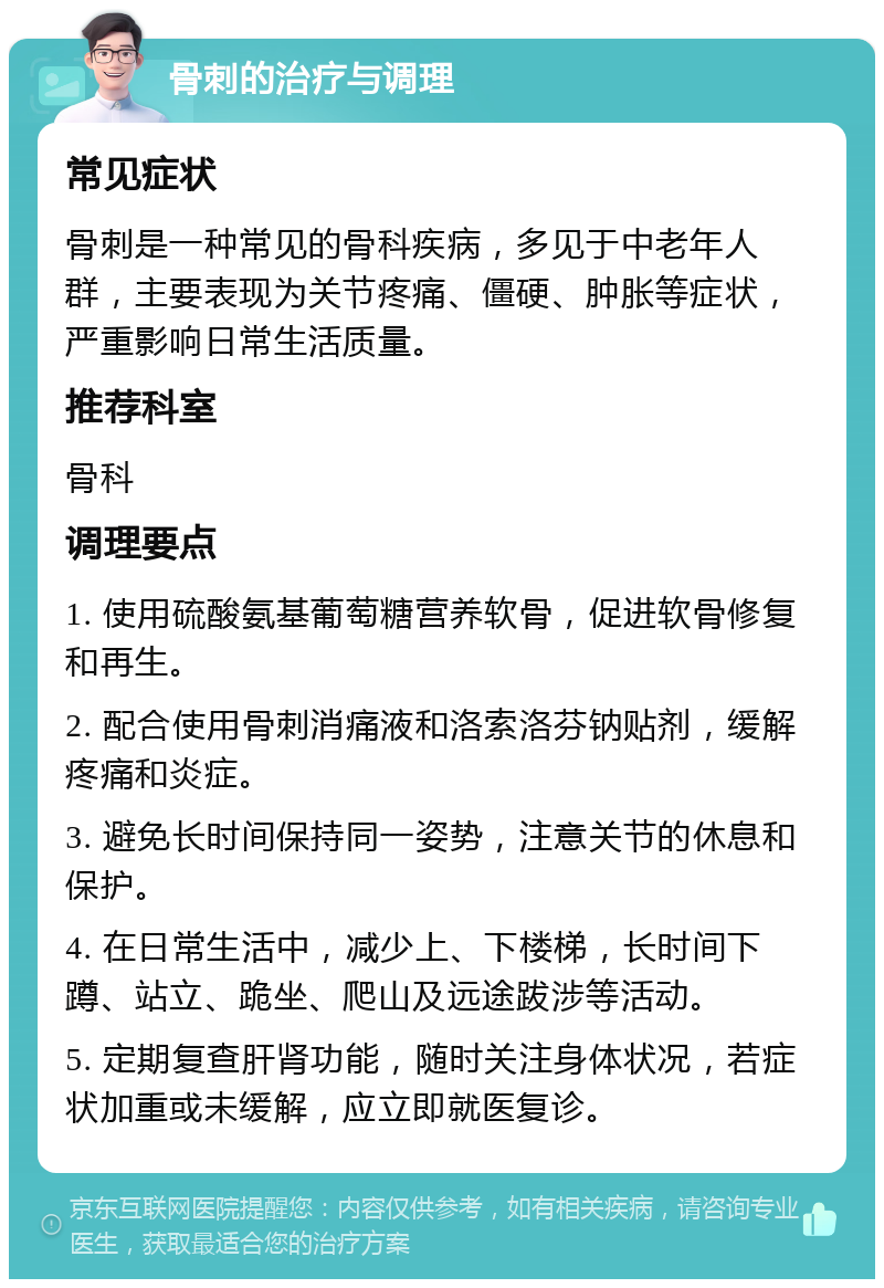 骨刺的治疗与调理 常见症状 骨刺是一种常见的骨科疾病，多见于中老年人群，主要表现为关节疼痛、僵硬、肿胀等症状，严重影响日常生活质量。 推荐科室 骨科 调理要点 1. 使用硫酸氨基葡萄糖营养软骨，促进软骨修复和再生。 2. 配合使用骨刺消痛液和洛索洛芬钠贴剂，缓解疼痛和炎症。 3. 避免长时间保持同一姿势，注意关节的休息和保护。 4. 在日常生活中，减少上、下楼梯，长时间下蹲、站立、跪坐、爬山及远途跋涉等活动。 5. 定期复查肝肾功能，随时关注身体状况，若症状加重或未缓解，应立即就医复诊。