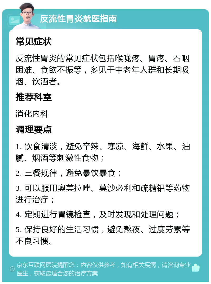 反流性胃炎就医指南 常见症状 反流性胃炎的常见症状包括喉咙疼、胃疼、吞咽困难、食欲不振等，多见于中老年人群和长期吸烟、饮酒者。 推荐科室 消化内科 调理要点 1. 饮食清淡，避免辛辣、寒凉、海鲜、水果、油腻、烟酒等刺激性食物； 2. 三餐规律，避免暴饮暴食； 3. 可以服用奥美拉唑、莫沙必利和硫糖铝等药物进行治疗； 4. 定期进行胃镜检查，及时发现和处理问题； 5. 保持良好的生活习惯，避免熬夜、过度劳累等不良习惯。