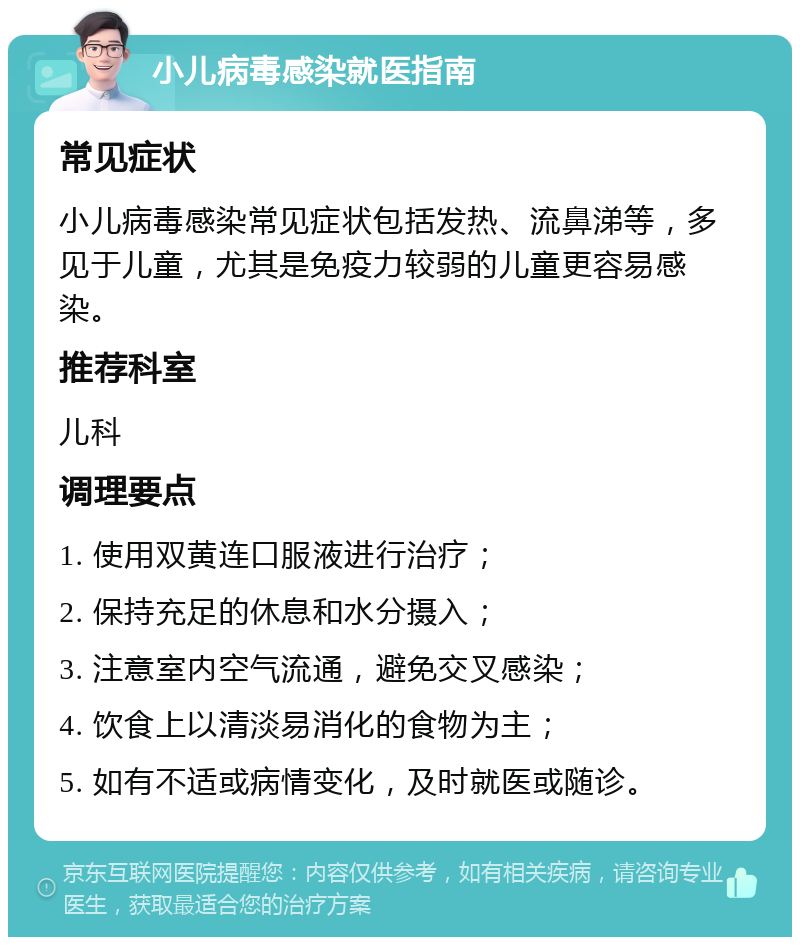 小儿病毒感染就医指南 常见症状 小儿病毒感染常见症状包括发热、流鼻涕等，多见于儿童，尤其是免疫力较弱的儿童更容易感染。 推荐科室 儿科 调理要点 1. 使用双黄连口服液进行治疗； 2. 保持充足的休息和水分摄入； 3. 注意室内空气流通，避免交叉感染； 4. 饮食上以清淡易消化的食物为主； 5. 如有不适或病情变化，及时就医或随诊。