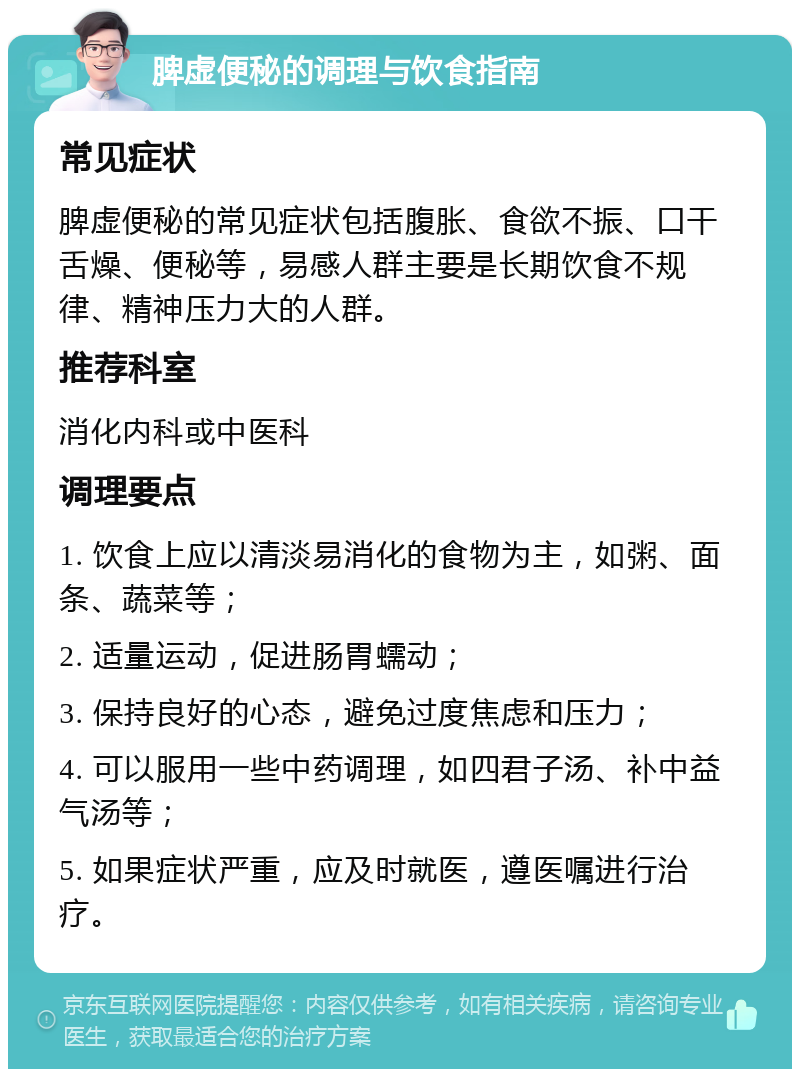 脾虚便秘的调理与饮食指南 常见症状 脾虚便秘的常见症状包括腹胀、食欲不振、口干舌燥、便秘等，易感人群主要是长期饮食不规律、精神压力大的人群。 推荐科室 消化内科或中医科 调理要点 1. 饮食上应以清淡易消化的食物为主，如粥、面条、蔬菜等； 2. 适量运动，促进肠胃蠕动； 3. 保持良好的心态，避免过度焦虑和压力； 4. 可以服用一些中药调理，如四君子汤、补中益气汤等； 5. 如果症状严重，应及时就医，遵医嘱进行治疗。