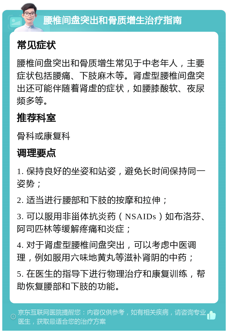 腰椎间盘突出和骨质增生治疗指南 常见症状 腰椎间盘突出和骨质增生常见于中老年人，主要症状包括腰痛、下肢麻木等。肾虚型腰椎间盘突出还可能伴随着肾虚的症状，如腰膝酸软、夜尿频多等。 推荐科室 骨科或康复科 调理要点 1. 保持良好的坐姿和站姿，避免长时间保持同一姿势； 2. 适当进行腰部和下肢的按摩和拉伸； 3. 可以服用非甾体抗炎药（NSAIDs）如布洛芬、阿司匹林等缓解疼痛和炎症； 4. 对于肾虚型腰椎间盘突出，可以考虑中医调理，例如服用六味地黄丸等滋补肾阴的中药； 5. 在医生的指导下进行物理治疗和康复训练，帮助恢复腰部和下肢的功能。