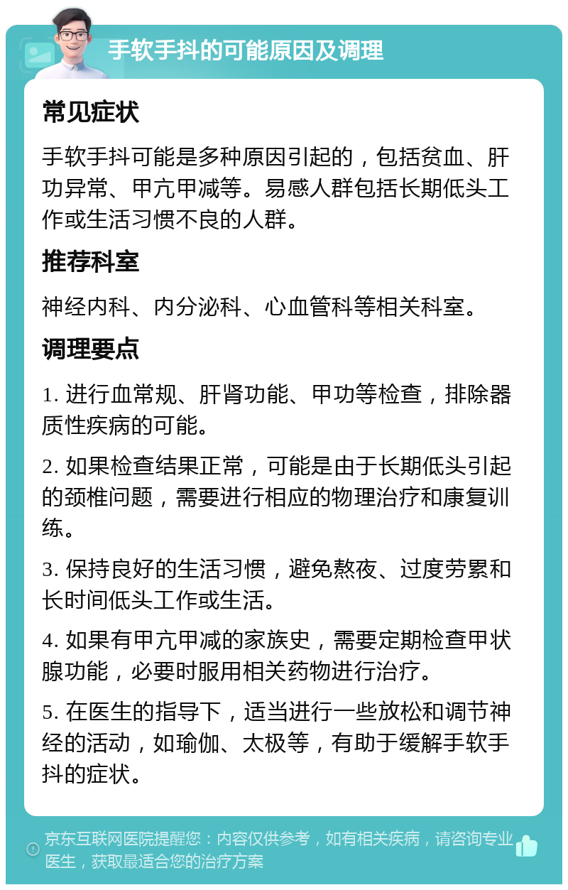 手软手抖的可能原因及调理 常见症状 手软手抖可能是多种原因引起的，包括贫血、肝功异常、甲亢甲减等。易感人群包括长期低头工作或生活习惯不良的人群。 推荐科室 神经内科、内分泌科、心血管科等相关科室。 调理要点 1. 进行血常规、肝肾功能、甲功等检查，排除器质性疾病的可能。 2. 如果检查结果正常，可能是由于长期低头引起的颈椎问题，需要进行相应的物理治疗和康复训练。 3. 保持良好的生活习惯，避免熬夜、过度劳累和长时间低头工作或生活。 4. 如果有甲亢甲减的家族史，需要定期检查甲状腺功能，必要时服用相关药物进行治疗。 5. 在医生的指导下，适当进行一些放松和调节神经的活动，如瑜伽、太极等，有助于缓解手软手抖的症状。