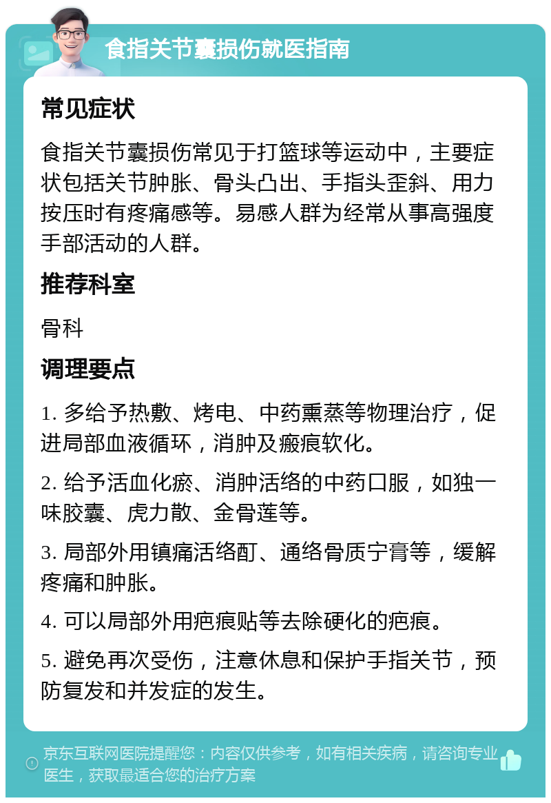 食指关节囊损伤就医指南 常见症状 食指关节囊损伤常见于打篮球等运动中，主要症状包括关节肿胀、骨头凸出、手指头歪斜、用力按压时有疼痛感等。易感人群为经常从事高强度手部活动的人群。 推荐科室 骨科 调理要点 1. 多给予热敷、烤电、中药熏蒸等物理治疗，促进局部血液循环，消肿及瘢痕软化。 2. 给予活血化瘀、消肿活络的中药口服，如独一味胶囊、虎力散、金骨莲等。 3. 局部外用镇痛活络酊、通络骨质宁膏等，缓解疼痛和肿胀。 4. 可以局部外用疤痕贴等去除硬化的疤痕。 5. 避免再次受伤，注意休息和保护手指关节，预防复发和并发症的发生。