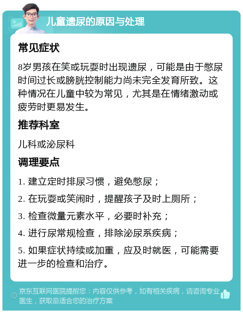 儿童遗尿的原因与处理 常见症状 8岁男孩在笑或玩耍时出现遗尿，可能是由于憋尿时间过长或膀胱控制能力尚未完全发育所致。这种情况在儿童中较为常见，尤其是在情绪激动或疲劳时更易发生。 推荐科室 儿科或泌尿科 调理要点 1. 建立定时排尿习惯，避免憋尿； 2. 在玩耍或笑闹时，提醒孩子及时上厕所； 3. 检查微量元素水平，必要时补充； 4. 进行尿常规检查，排除泌尿系疾病； 5. 如果症状持续或加重，应及时就医，可能需要进一步的检查和治疗。