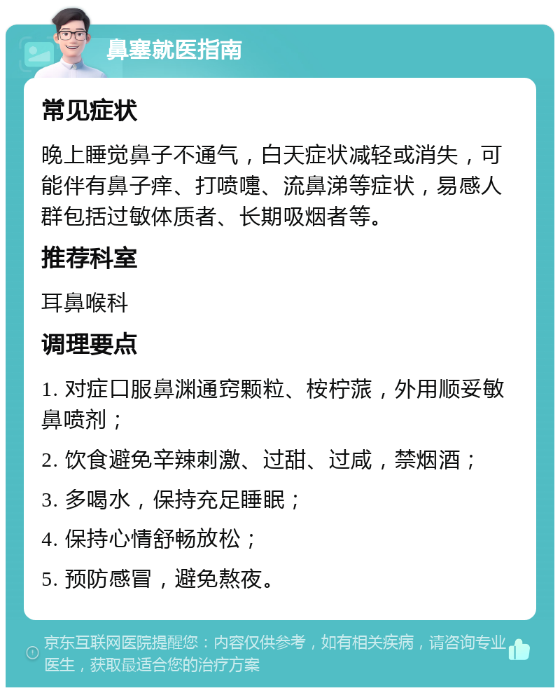 鼻塞就医指南 常见症状 晚上睡觉鼻子不通气，白天症状减轻或消失，可能伴有鼻子痒、打喷嚏、流鼻涕等症状，易感人群包括过敏体质者、长期吸烟者等。 推荐科室 耳鼻喉科 调理要点 1. 对症口服鼻渊通窍颗粒、桉柠蒎，外用顺妥敏鼻喷剂； 2. 饮食避免辛辣刺激、过甜、过咸，禁烟酒； 3. 多喝水，保持充足睡眠； 4. 保持心情舒畅放松； 5. 预防感冒，避免熬夜。