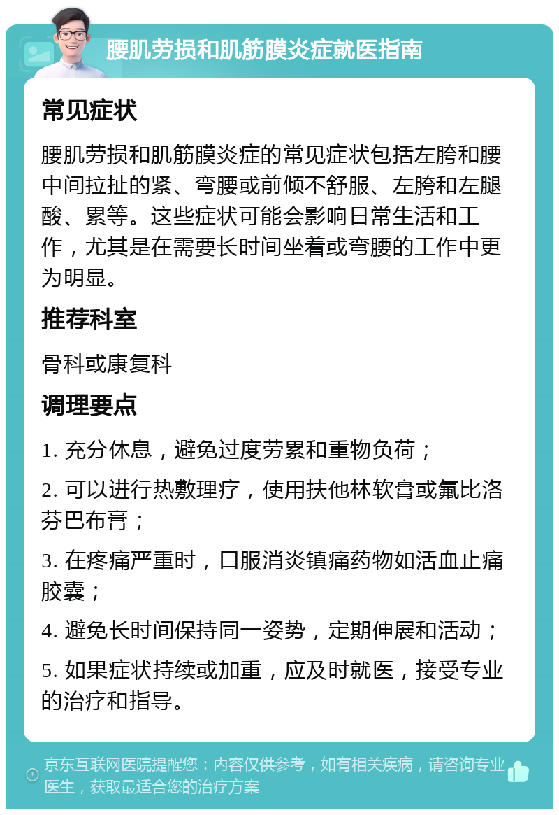 腰肌劳损和肌筋膜炎症就医指南 常见症状 腰肌劳损和肌筋膜炎症的常见症状包括左胯和腰中间拉扯的紧、弯腰或前倾不舒服、左胯和左腿酸、累等。这些症状可能会影响日常生活和工作，尤其是在需要长时间坐着或弯腰的工作中更为明显。 推荐科室 骨科或康复科 调理要点 1. 充分休息，避免过度劳累和重物负荷； 2. 可以进行热敷理疗，使用扶他林软膏或氟比洛芬巴布膏； 3. 在疼痛严重时，口服消炎镇痛药物如活血止痛胶囊； 4. 避免长时间保持同一姿势，定期伸展和活动； 5. 如果症状持续或加重，应及时就医，接受专业的治疗和指导。