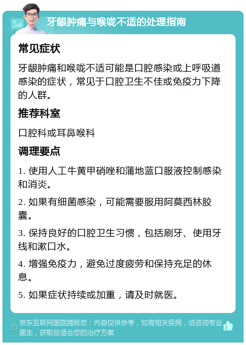 牙龈肿痛与喉咙不适的处理指南 常见症状 牙龈肿痛和喉咙不适可能是口腔感染或上呼吸道感染的症状，常见于口腔卫生不佳或免疫力下降的人群。 推荐科室 口腔科或耳鼻喉科 调理要点 1. 使用人工牛黄甲硝唑和蒲地蓝口服液控制感染和消炎。 2. 如果有细菌感染，可能需要服用阿莫西林胶囊。 3. 保持良好的口腔卫生习惯，包括刷牙、使用牙线和漱口水。 4. 增强免疫力，避免过度疲劳和保持充足的休息。 5. 如果症状持续或加重，请及时就医。