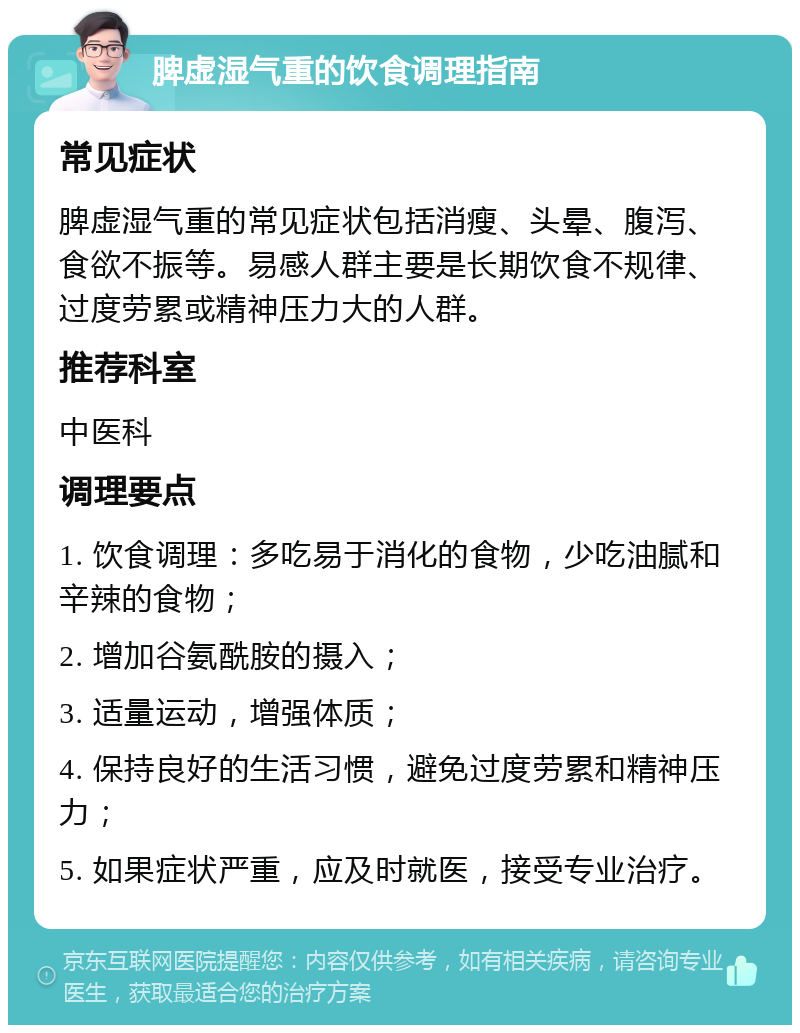 脾虚湿气重的饮食调理指南 常见症状 脾虚湿气重的常见症状包括消瘦、头晕、腹泻、食欲不振等。易感人群主要是长期饮食不规律、过度劳累或精神压力大的人群。 推荐科室 中医科 调理要点 1. 饮食调理：多吃易于消化的食物，少吃油腻和辛辣的食物； 2. 增加谷氨酰胺的摄入； 3. 适量运动，增强体质； 4. 保持良好的生活习惯，避免过度劳累和精神压力； 5. 如果症状严重，应及时就医，接受专业治疗。