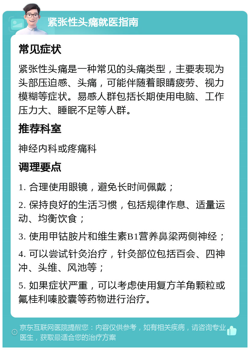 紧张性头痛就医指南 常见症状 紧张性头痛是一种常见的头痛类型，主要表现为头部压迫感、头痛，可能伴随着眼睛疲劳、视力模糊等症状。易感人群包括长期使用电脑、工作压力大、睡眠不足等人群。 推荐科室 神经内科或疼痛科 调理要点 1. 合理使用眼镜，避免长时间佩戴； 2. 保持良好的生活习惯，包括规律作息、适量运动、均衡饮食； 3. 使用甲钴胺片和维生素B1营养鼻梁两侧神经； 4. 可以尝试针灸治疗，针灸部位包括百会、四神冲、头维、风池等； 5. 如果症状严重，可以考虑使用复方羊角颗粒或氟桂利嗪胶囊等药物进行治疗。