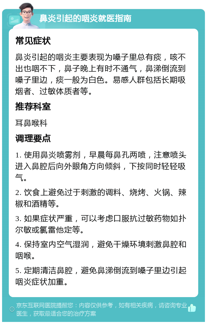 鼻炎引起的咽炎就医指南 常见症状 鼻炎引起的咽炎主要表现为嗓子里总有痰，咳不出也咽不下，鼻子晚上有时不通气，鼻涕倒流到嗓子里边，痰一般为白色。易感人群包括长期吸烟者、过敏体质者等。 推荐科室 耳鼻喉科 调理要点 1. 使用鼻炎喷雾剂，早晨每鼻孔两喷，注意喷头进入鼻腔后向外眼角方向倾斜，下按同时轻轻吸气。 2. 饮食上避免过于刺激的调料、烧烤、火锅、辣椒和酒精等。 3. 如果症状严重，可以考虑口服抗过敏药物如扑尔敏或氯雷他定等。 4. 保持室内空气湿润，避免干燥环境刺激鼻腔和咽喉。 5. 定期清洁鼻腔，避免鼻涕倒流到嗓子里边引起咽炎症状加重。