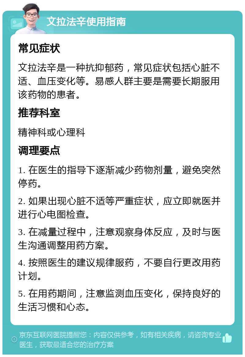 文拉法辛使用指南 常见症状 文拉法辛是一种抗抑郁药，常见症状包括心脏不适、血压变化等。易感人群主要是需要长期服用该药物的患者。 推荐科室 精神科或心理科 调理要点 1. 在医生的指导下逐渐减少药物剂量，避免突然停药。 2. 如果出现心脏不适等严重症状，应立即就医并进行心电图检查。 3. 在减量过程中，注意观察身体反应，及时与医生沟通调整用药方案。 4. 按照医生的建议规律服药，不要自行更改用药计划。 5. 在用药期间，注意监测血压变化，保持良好的生活习惯和心态。