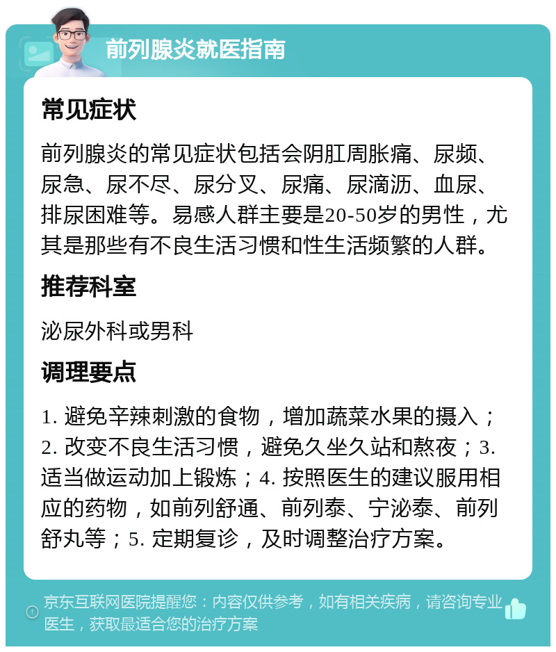 前列腺炎就医指南 常见症状 前列腺炎的常见症状包括会阴肛周胀痛、尿频、尿急、尿不尽、尿分叉、尿痛、尿滴沥、血尿、排尿困难等。易感人群主要是20-50岁的男性，尤其是那些有不良生活习惯和性生活频繁的人群。 推荐科室 泌尿外科或男科 调理要点 1. 避免辛辣刺激的食物，增加蔬菜水果的摄入；2. 改变不良生活习惯，避免久坐久站和熬夜；3. 适当做运动加上锻炼；4. 按照医生的建议服用相应的药物，如前列舒通、前列泰、宁泌泰、前列舒丸等；5. 定期复诊，及时调整治疗方案。