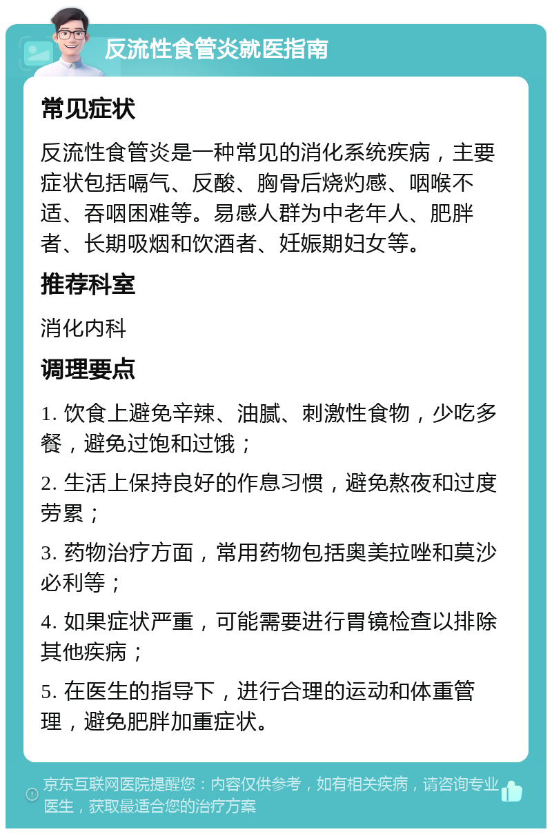 反流性食管炎就医指南 常见症状 反流性食管炎是一种常见的消化系统疾病，主要症状包括嗝气、反酸、胸骨后烧灼感、咽喉不适、吞咽困难等。易感人群为中老年人、肥胖者、长期吸烟和饮酒者、妊娠期妇女等。 推荐科室 消化内科 调理要点 1. 饮食上避免辛辣、油腻、刺激性食物，少吃多餐，避免过饱和过饿； 2. 生活上保持良好的作息习惯，避免熬夜和过度劳累； 3. 药物治疗方面，常用药物包括奥美拉唑和莫沙必利等； 4. 如果症状严重，可能需要进行胃镜检查以排除其他疾病； 5. 在医生的指导下，进行合理的运动和体重管理，避免肥胖加重症状。