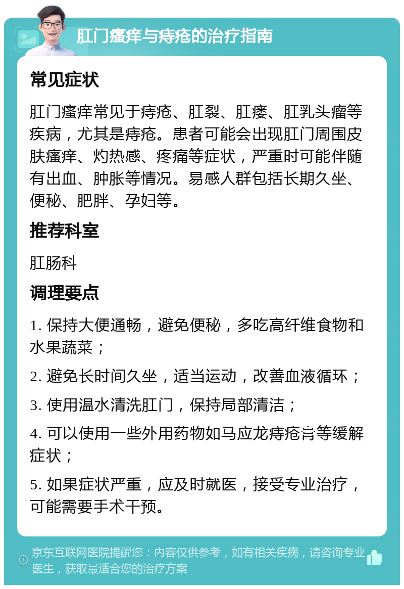 肛门瘙痒与痔疮的治疗指南 常见症状 肛门瘙痒常见于痔疮、肛裂、肛瘘、肛乳头瘤等疾病，尤其是痔疮。患者可能会出现肛门周围皮肤瘙痒、灼热感、疼痛等症状，严重时可能伴随有出血、肿胀等情况。易感人群包括长期久坐、便秘、肥胖、孕妇等。 推荐科室 肛肠科 调理要点 1. 保持大便通畅，避免便秘，多吃高纤维食物和水果蔬菜； 2. 避免长时间久坐，适当运动，改善血液循环； 3. 使用温水清洗肛门，保持局部清洁； 4. 可以使用一些外用药物如马应龙痔疮膏等缓解症状； 5. 如果症状严重，应及时就医，接受专业治疗，可能需要手术干预。