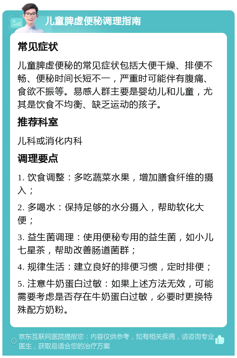 儿童脾虚便秘调理指南 常见症状 儿童脾虚便秘的常见症状包括大便干燥、排便不畅、便秘时间长短不一，严重时可能伴有腹痛、食欲不振等。易感人群主要是婴幼儿和儿童，尤其是饮食不均衡、缺乏运动的孩子。 推荐科室 儿科或消化内科 调理要点 1. 饮食调整：多吃蔬菜水果，增加膳食纤维的摄入； 2. 多喝水：保持足够的水分摄入，帮助软化大便； 3. 益生菌调理：使用便秘专用的益生菌，如小儿七星茶，帮助改善肠道菌群； 4. 规律生活：建立良好的排便习惯，定时排便； 5. 注意牛奶蛋白过敏：如果上述方法无效，可能需要考虑是否存在牛奶蛋白过敏，必要时更换特殊配方奶粉。