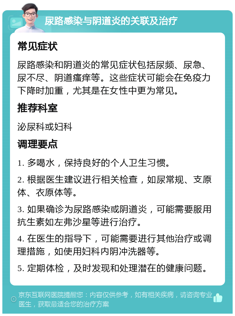 尿路感染与阴道炎的关联及治疗 常见症状 尿路感染和阴道炎的常见症状包括尿频、尿急、尿不尽、阴道瘙痒等。这些症状可能会在免疫力下降时加重，尤其是在女性中更为常见。 推荐科室 泌尿科或妇科 调理要点 1. 多喝水，保持良好的个人卫生习惯。 2. 根据医生建议进行相关检查，如尿常规、支原体、衣原体等。 3. 如果确诊为尿路感染或阴道炎，可能需要服用抗生素如左弗沙星等进行治疗。 4. 在医生的指导下，可能需要进行其他治疗或调理措施，如使用妇科内阴冲洗器等。 5. 定期体检，及时发现和处理潜在的健康问题。