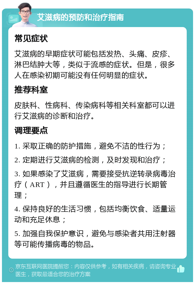 艾滋病的预防和治疗指南 常见症状 艾滋病的早期症状可能包括发热、头痛、皮疹、淋巴结肿大等，类似于流感的症状。但是，很多人在感染初期可能没有任何明显的症状。 推荐科室 皮肤科、性病科、传染病科等相关科室都可以进行艾滋病的诊断和治疗。 调理要点 1. 采取正确的防护措施，避免不洁的性行为； 2. 定期进行艾滋病的检测，及时发现和治疗； 3. 如果感染了艾滋病，需要接受抗逆转录病毒治疗（ART），并且遵循医生的指导进行长期管理； 4. 保持良好的生活习惯，包括均衡饮食、适量运动和充足休息； 5. 加强自我保护意识，避免与感染者共用注射器等可能传播病毒的物品。