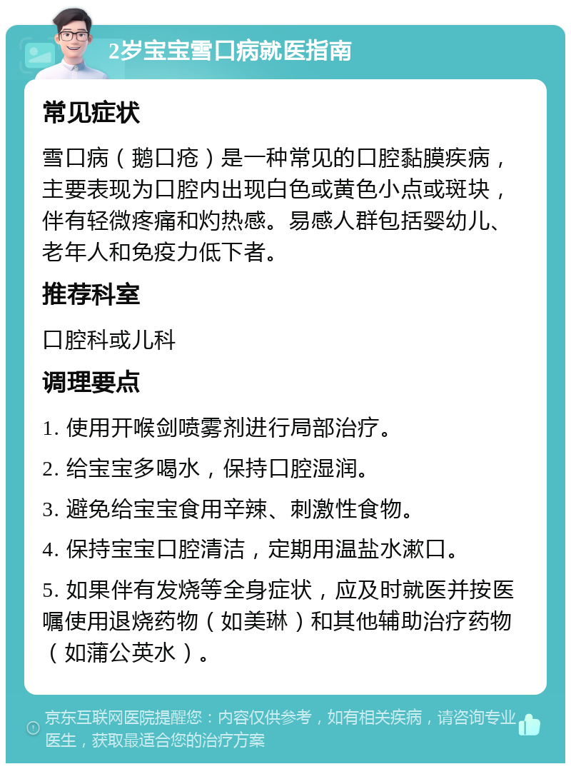 2岁宝宝雪口病就医指南 常见症状 雪口病（鹅口疮）是一种常见的口腔黏膜疾病，主要表现为口腔内出现白色或黄色小点或斑块，伴有轻微疼痛和灼热感。易感人群包括婴幼儿、老年人和免疫力低下者。 推荐科室 口腔科或儿科 调理要点 1. 使用开喉剑喷雾剂进行局部治疗。 2. 给宝宝多喝水，保持口腔湿润。 3. 避免给宝宝食用辛辣、刺激性食物。 4. 保持宝宝口腔清洁，定期用温盐水漱口。 5. 如果伴有发烧等全身症状，应及时就医并按医嘱使用退烧药物（如美琳）和其他辅助治疗药物（如蒲公英水）。