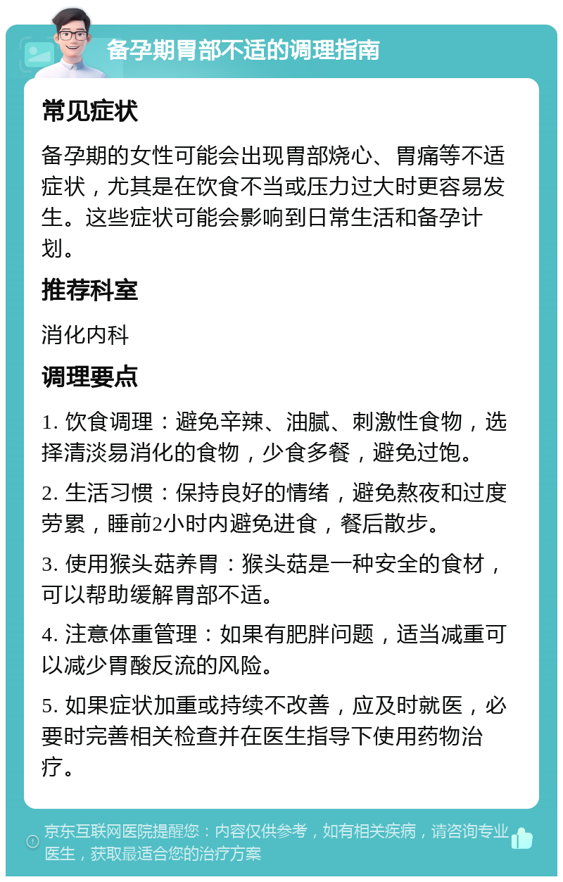 备孕期胃部不适的调理指南 常见症状 备孕期的女性可能会出现胃部烧心、胃痛等不适症状，尤其是在饮食不当或压力过大时更容易发生。这些症状可能会影响到日常生活和备孕计划。 推荐科室 消化内科 调理要点 1. 饮食调理：避免辛辣、油腻、刺激性食物，选择清淡易消化的食物，少食多餐，避免过饱。 2. 生活习惯：保持良好的情绪，避免熬夜和过度劳累，睡前2小时内避免进食，餐后散步。 3. 使用猴头菇养胃：猴头菇是一种安全的食材，可以帮助缓解胃部不适。 4. 注意体重管理：如果有肥胖问题，适当减重可以减少胃酸反流的风险。 5. 如果症状加重或持续不改善，应及时就医，必要时完善相关检查并在医生指导下使用药物治疗。