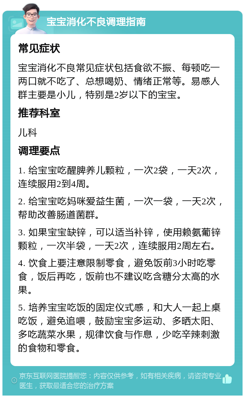 宝宝消化不良调理指南 常见症状 宝宝消化不良常见症状包括食欲不振、每顿吃一两口就不吃了、总想喝奶、情绪正常等。易感人群主要是小儿，特别是2岁以下的宝宝。 推荐科室 儿科 调理要点 1. 给宝宝吃醒脾养儿颗粒，一次2袋，一天2次，连续服用2到4周。 2. 给宝宝吃妈咪爱益生菌，一次一袋，一天2次，帮助改善肠道菌群。 3. 如果宝宝缺锌，可以适当补锌，使用赖氨葡锌颗粒，一次半袋，一天2次，连续服用2周左右。 4. 饮食上要注意限制零食，避免饭前3小时吃零食，饭后再吃，饭前也不建议吃含糖分太高的水果。 5. 培养宝宝吃饭的固定仪式感，和大人一起上桌吃饭，避免追喂，鼓励宝宝多运动、多晒太阳、多吃蔬菜水果，规律饮食与作息，少吃辛辣刺激的食物和零食。