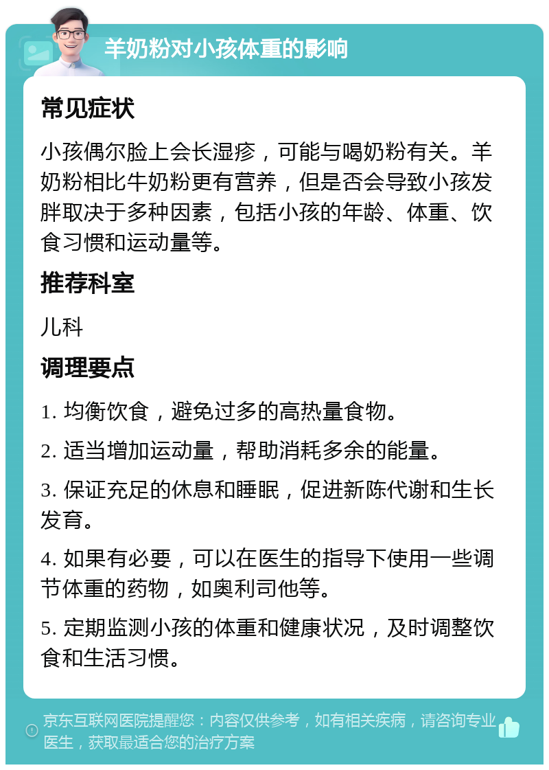 羊奶粉对小孩体重的影响 常见症状 小孩偶尔脸上会长湿疹，可能与喝奶粉有关。羊奶粉相比牛奶粉更有营养，但是否会导致小孩发胖取决于多种因素，包括小孩的年龄、体重、饮食习惯和运动量等。 推荐科室 儿科 调理要点 1. 均衡饮食，避免过多的高热量食物。 2. 适当增加运动量，帮助消耗多余的能量。 3. 保证充足的休息和睡眠，促进新陈代谢和生长发育。 4. 如果有必要，可以在医生的指导下使用一些调节体重的药物，如奥利司他等。 5. 定期监测小孩的体重和健康状况，及时调整饮食和生活习惯。