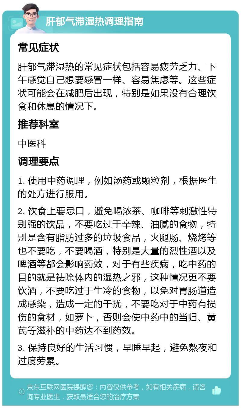 肝郁气滞湿热调理指南 常见症状 肝郁气滞湿热的常见症状包括容易疲劳乏力、下午感觉自己想要感冒一样、容易焦虑等。这些症状可能会在减肥后出现，特别是如果没有合理饮食和休息的情况下。 推荐科室 中医科 调理要点 1. 使用中药调理，例如汤药或颗粒剂，根据医生的处方进行服用。 2. 饮食上要忌口，避免喝浓茶、咖啡等刺激性特别强的饮品，不要吃过于辛辣、油腻的食物，特别是含有脂肪过多的垃圾食品，火腿肠、烧烤等也不要吃，不要喝酒，特别是大量的烈性酒以及啤酒等都会影响药效，对于有些疾病，吃中药的目的就是祛除体内的湿热之邪，这种情况更不要饮酒，不要吃过于生冷的食物，以免对胃肠道造成感染，造成一定的干扰，不要吃对于中药有损伤的食材，如萝卜，否则会使中药中的当归、黄芪等滋补的中药达不到药效。 3. 保持良好的生活习惯，早睡早起，避免熬夜和过度劳累。