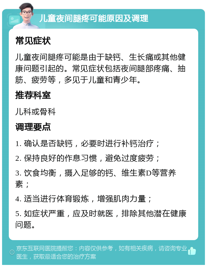 儿童夜间腿疼可能原因及调理 常见症状 儿童夜间腿疼可能是由于缺钙、生长痛或其他健康问题引起的。常见症状包括夜间腿部疼痛、抽筋、疲劳等，多见于儿童和青少年。 推荐科室 儿科或骨科 调理要点 1. 确认是否缺钙，必要时进行补钙治疗； 2. 保持良好的作息习惯，避免过度疲劳； 3. 饮食均衡，摄入足够的钙、维生素D等营养素； 4. 适当进行体育锻炼，增强肌肉力量； 5. 如症状严重，应及时就医，排除其他潜在健康问题。