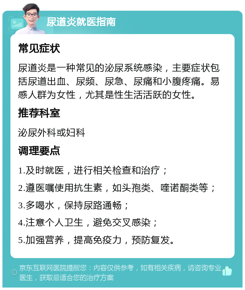 尿道炎就医指南 常见症状 尿道炎是一种常见的泌尿系统感染，主要症状包括尿道出血、尿频、尿急、尿痛和小腹疼痛。易感人群为女性，尤其是性生活活跃的女性。 推荐科室 泌尿外科或妇科 调理要点 1.及时就医，进行相关检查和治疗； 2.遵医嘱使用抗生素，如头孢类、喹诺酮类等； 3.多喝水，保持尿路通畅； 4.注意个人卫生，避免交叉感染； 5.加强营养，提高免疫力，预防复发。