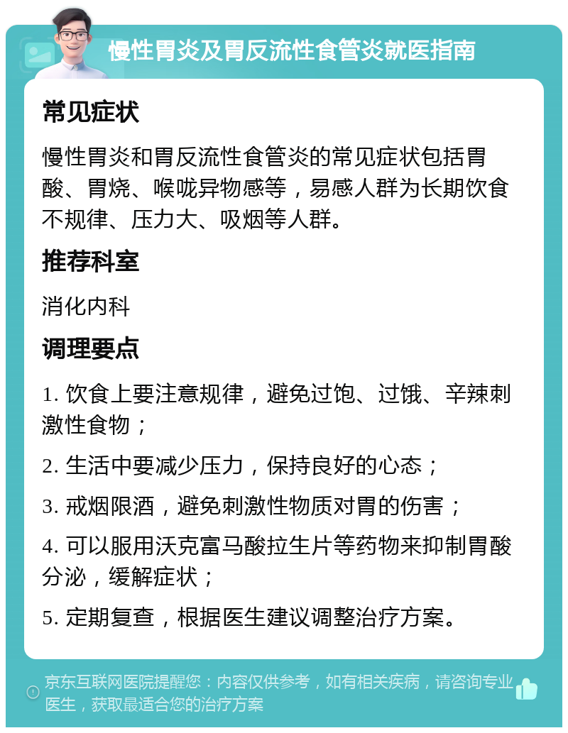 慢性胃炎及胃反流性食管炎就医指南 常见症状 慢性胃炎和胃反流性食管炎的常见症状包括胃酸、胃烧、喉咙异物感等，易感人群为长期饮食不规律、压力大、吸烟等人群。 推荐科室 消化内科 调理要点 1. 饮食上要注意规律，避免过饱、过饿、辛辣刺激性食物； 2. 生活中要减少压力，保持良好的心态； 3. 戒烟限酒，避免刺激性物质对胃的伤害； 4. 可以服用沃克富马酸拉生片等药物来抑制胃酸分泌，缓解症状； 5. 定期复查，根据医生建议调整治疗方案。