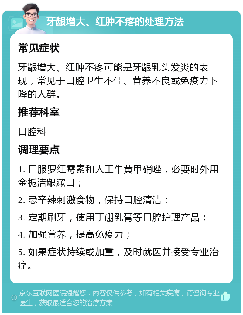 牙龈增大、红肿不疼的处理方法 常见症状 牙龈增大、红肿不疼可能是牙龈乳头发炎的表现，常见于口腔卫生不佳、营养不良或免疫力下降的人群。 推荐科室 口腔科 调理要点 1. 口服罗红霉素和人工牛黄甲硝唑，必要时外用金栀洁龈漱口； 2. 忌辛辣刺激食物，保持口腔清洁； 3. 定期刷牙，使用丁硼乳膏等口腔护理产品； 4. 加强营养，提高免疫力； 5. 如果症状持续或加重，及时就医并接受专业治疗。