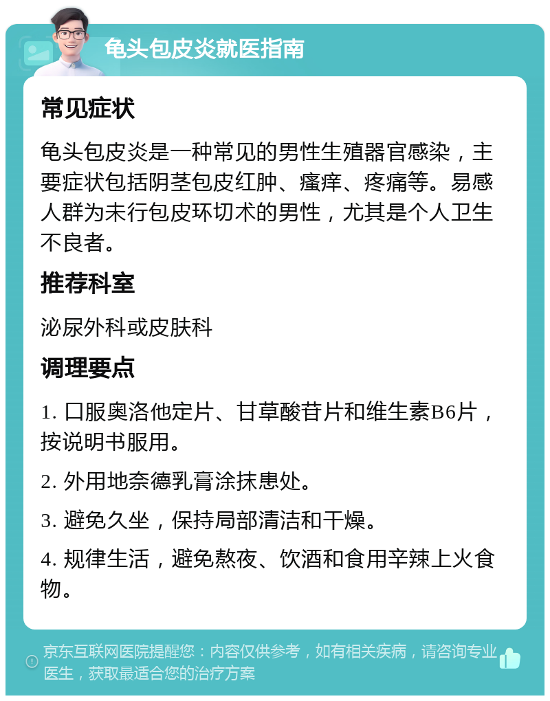 龟头包皮炎就医指南 常见症状 龟头包皮炎是一种常见的男性生殖器官感染，主要症状包括阴茎包皮红肿、瘙痒、疼痛等。易感人群为未行包皮环切术的男性，尤其是个人卫生不良者。 推荐科室 泌尿外科或皮肤科 调理要点 1. 口服奥洛他定片、甘草酸苷片和维生素B6片，按说明书服用。 2. 外用地奈德乳膏涂抹患处。 3. 避免久坐，保持局部清洁和干燥。 4. 规律生活，避免熬夜、饮酒和食用辛辣上火食物。