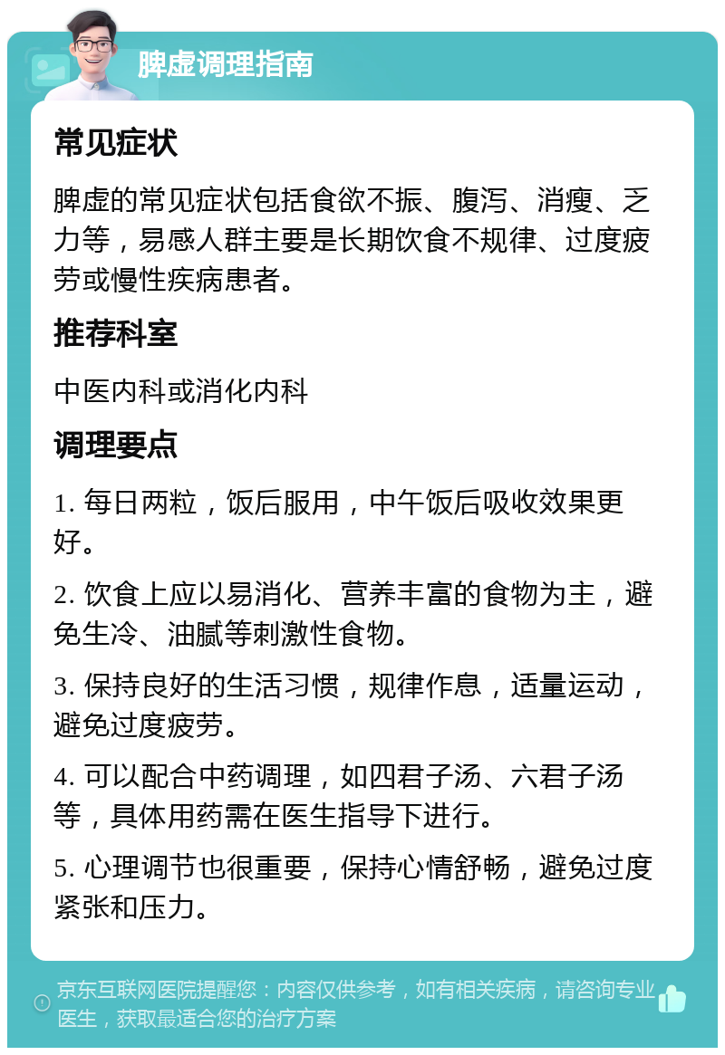 脾虚调理指南 常见症状 脾虚的常见症状包括食欲不振、腹泻、消瘦、乏力等，易感人群主要是长期饮食不规律、过度疲劳或慢性疾病患者。 推荐科室 中医内科或消化内科 调理要点 1. 每日两粒，饭后服用，中午饭后吸收效果更好。 2. 饮食上应以易消化、营养丰富的食物为主，避免生冷、油腻等刺激性食物。 3. 保持良好的生活习惯，规律作息，适量运动，避免过度疲劳。 4. 可以配合中药调理，如四君子汤、六君子汤等，具体用药需在医生指导下进行。 5. 心理调节也很重要，保持心情舒畅，避免过度紧张和压力。