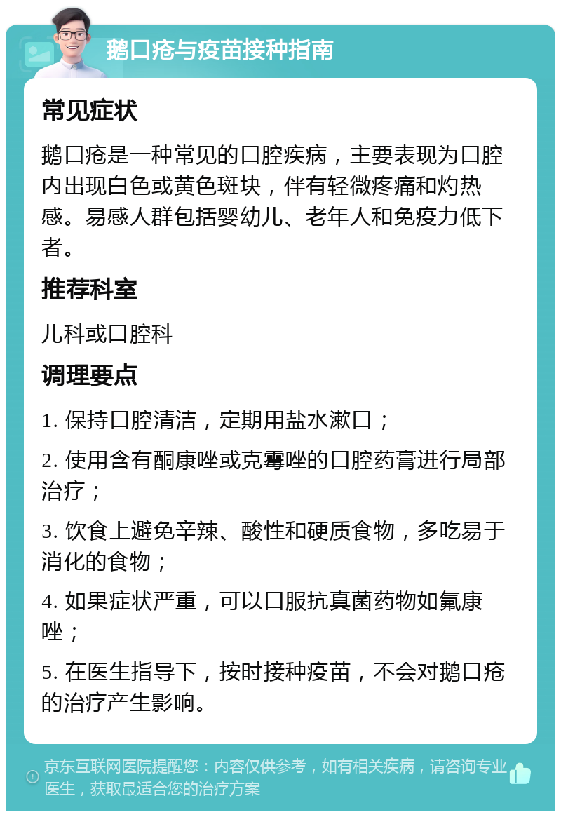 鹅口疮与疫苗接种指南 常见症状 鹅口疮是一种常见的口腔疾病，主要表现为口腔内出现白色或黄色斑块，伴有轻微疼痛和灼热感。易感人群包括婴幼儿、老年人和免疫力低下者。 推荐科室 儿科或口腔科 调理要点 1. 保持口腔清洁，定期用盐水漱口； 2. 使用含有酮康唑或克霉唑的口腔药膏进行局部治疗； 3. 饮食上避免辛辣、酸性和硬质食物，多吃易于消化的食物； 4. 如果症状严重，可以口服抗真菌药物如氟康唑； 5. 在医生指导下，按时接种疫苗，不会对鹅口疮的治疗产生影响。