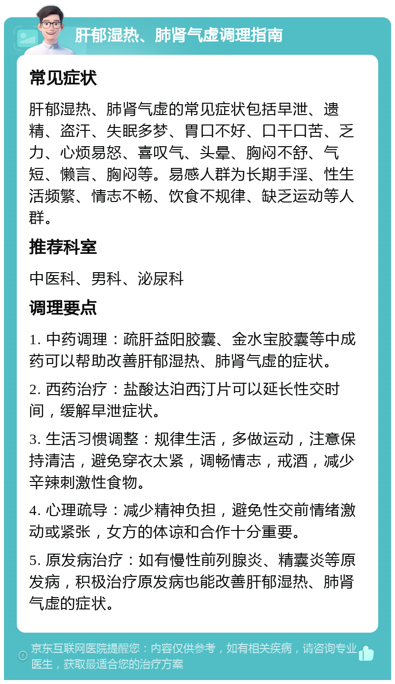 肝郁湿热、肺肾气虚调理指南 常见症状 肝郁湿热、肺肾气虚的常见症状包括早泄、遗精、盗汗、失眠多梦、胃口不好、口干口苦、乏力、心烦易怒、喜叹气、头晕、胸闷不舒、气短、懒言、胸闷等。易感人群为长期手淫、性生活频繁、情志不畅、饮食不规律、缺乏运动等人群。 推荐科室 中医科、男科、泌尿科 调理要点 1. 中药调理：疏肝益阳胶囊、金水宝胶囊等中成药可以帮助改善肝郁湿热、肺肾气虚的症状。 2. 西药治疗：盐酸达泊西汀片可以延长性交时间，缓解早泄症状。 3. 生活习惯调整：规律生活，多做运动，注意保持清洁，避免穿衣太紧，调畅情志，戒酒，减少辛辣刺激性食物。 4. 心理疏导：减少精神负担，避免性交前情绪激动或紧张，女方的体谅和合作十分重要。 5. 原发病治疗：如有慢性前列腺炎、精囊炎等原发病，积极治疗原发病也能改善肝郁湿热、肺肾气虚的症状。