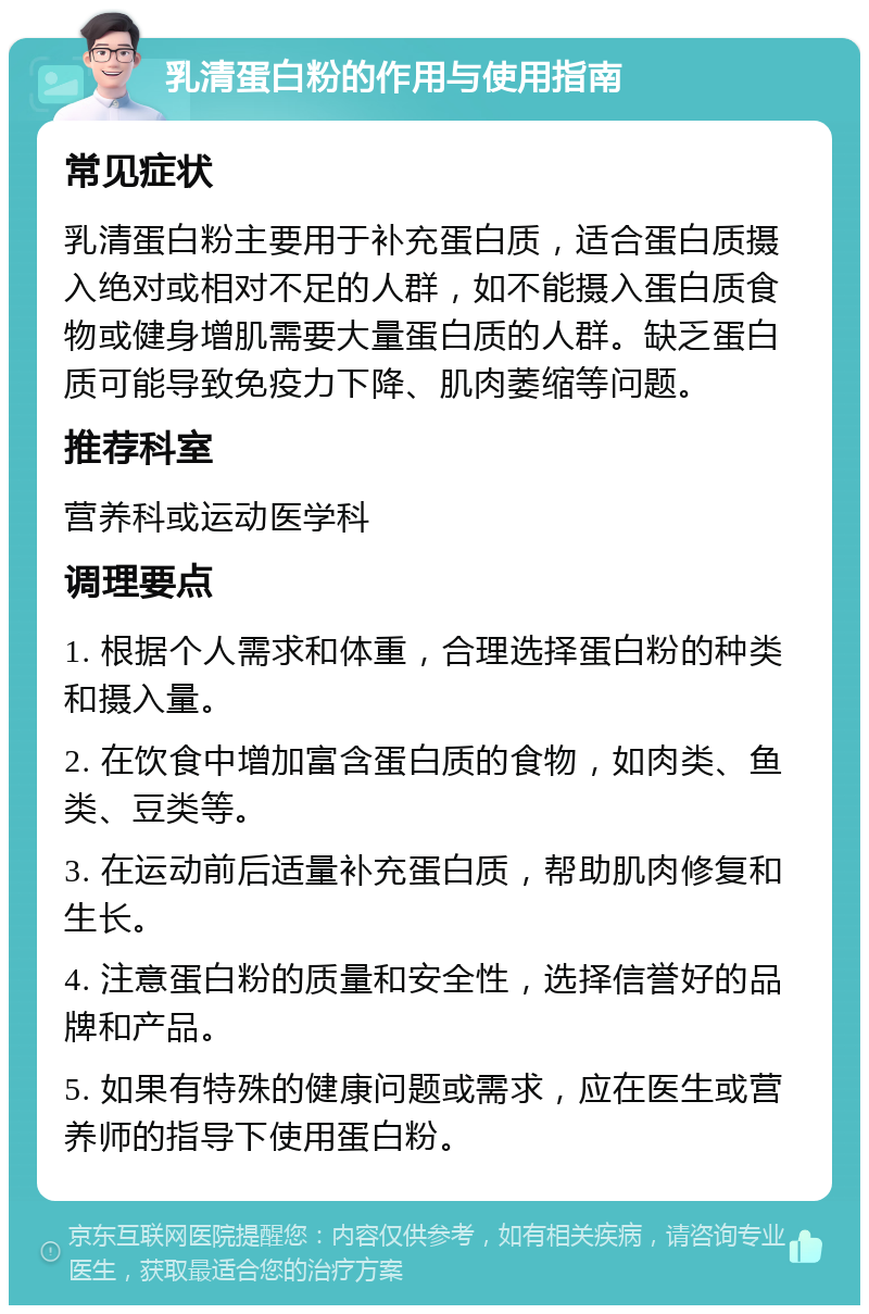 乳清蛋白粉的作用与使用指南 常见症状 乳清蛋白粉主要用于补充蛋白质，适合蛋白质摄入绝对或相对不足的人群，如不能摄入蛋白质食物或健身增肌需要大量蛋白质的人群。缺乏蛋白质可能导致免疫力下降、肌肉萎缩等问题。 推荐科室 营养科或运动医学科 调理要点 1. 根据个人需求和体重，合理选择蛋白粉的种类和摄入量。 2. 在饮食中增加富含蛋白质的食物，如肉类、鱼类、豆类等。 3. 在运动前后适量补充蛋白质，帮助肌肉修复和生长。 4. 注意蛋白粉的质量和安全性，选择信誉好的品牌和产品。 5. 如果有特殊的健康问题或需求，应在医生或营养师的指导下使用蛋白粉。