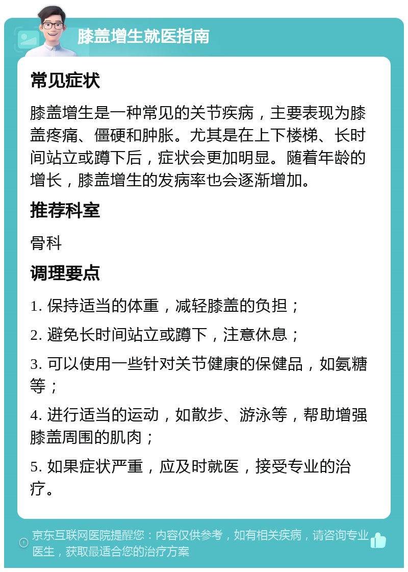 膝盖增生就医指南 常见症状 膝盖增生是一种常见的关节疾病，主要表现为膝盖疼痛、僵硬和肿胀。尤其是在上下楼梯、长时间站立或蹲下后，症状会更加明显。随着年龄的增长，膝盖增生的发病率也会逐渐增加。 推荐科室 骨科 调理要点 1. 保持适当的体重，减轻膝盖的负担； 2. 避免长时间站立或蹲下，注意休息； 3. 可以使用一些针对关节健康的保健品，如氨糖等； 4. 进行适当的运动，如散步、游泳等，帮助增强膝盖周围的肌肉； 5. 如果症状严重，应及时就医，接受专业的治疗。