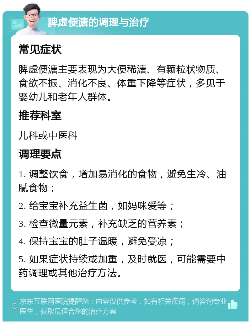 脾虚便溏的调理与治疗 常见症状 脾虚便溏主要表现为大便稀溏、有颗粒状物质、食欲不振、消化不良、体重下降等症状，多见于婴幼儿和老年人群体。 推荐科室 儿科或中医科 调理要点 1. 调整饮食，增加易消化的食物，避免生冷、油腻食物； 2. 给宝宝补充益生菌，如妈咪爱等； 3. 检查微量元素，补充缺乏的营养素； 4. 保持宝宝的肚子温暖，避免受凉； 5. 如果症状持续或加重，及时就医，可能需要中药调理或其他治疗方法。