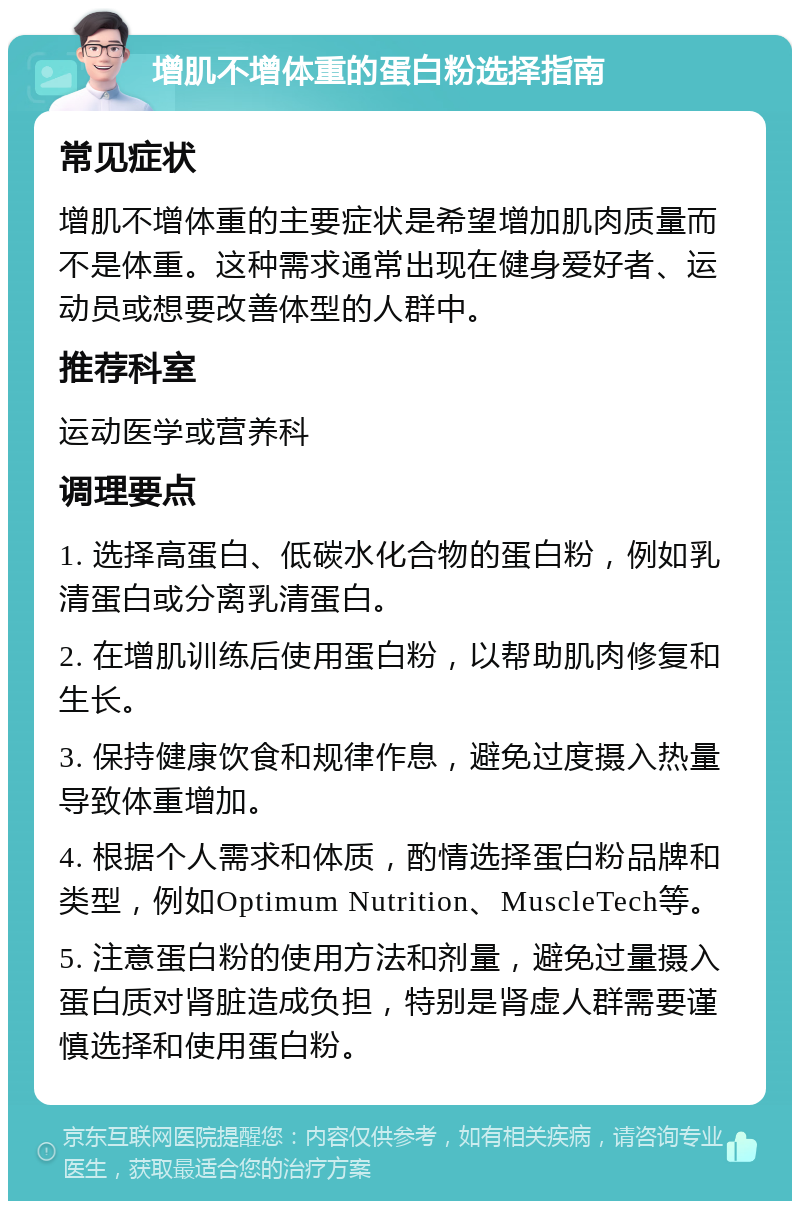 增肌不增体重的蛋白粉选择指南 常见症状 增肌不增体重的主要症状是希望增加肌肉质量而不是体重。这种需求通常出现在健身爱好者、运动员或想要改善体型的人群中。 推荐科室 运动医学或营养科 调理要点 1. 选择高蛋白、低碳水化合物的蛋白粉，例如乳清蛋白或分离乳清蛋白。 2. 在增肌训练后使用蛋白粉，以帮助肌肉修复和生长。 3. 保持健康饮食和规律作息，避免过度摄入热量导致体重增加。 4. 根据个人需求和体质，酌情选择蛋白粉品牌和类型，例如Optimum Nutrition、MuscleTech等。 5. 注意蛋白粉的使用方法和剂量，避免过量摄入蛋白质对肾脏造成负担，特别是肾虚人群需要谨慎选择和使用蛋白粉。