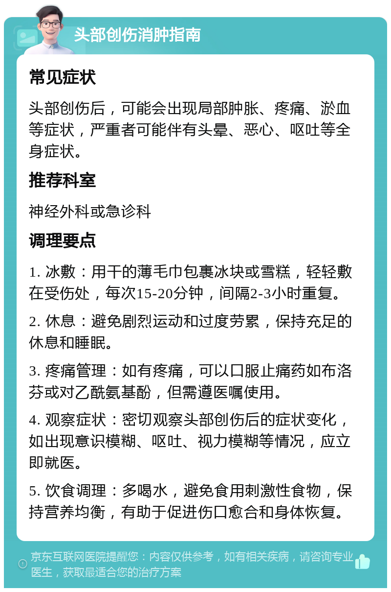 头部创伤消肿指南 常见症状 头部创伤后，可能会出现局部肿胀、疼痛、淤血等症状，严重者可能伴有头晕、恶心、呕吐等全身症状。 推荐科室 神经外科或急诊科 调理要点 1. 冰敷：用干的薄毛巾包裹冰块或雪糕，轻轻敷在受伤处，每次15-20分钟，间隔2-3小时重复。 2. 休息：避免剧烈运动和过度劳累，保持充足的休息和睡眠。 3. 疼痛管理：如有疼痛，可以口服止痛药如布洛芬或对乙酰氨基酚，但需遵医嘱使用。 4. 观察症状：密切观察头部创伤后的症状变化，如出现意识模糊、呕吐、视力模糊等情况，应立即就医。 5. 饮食调理：多喝水，避免食用刺激性食物，保持营养均衡，有助于促进伤口愈合和身体恢复。