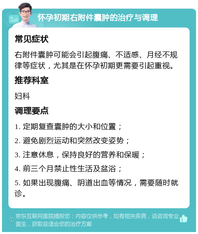 怀孕初期右附件囊肿的治疗与调理 常见症状 右附件囊肿可能会引起腹痛、不适感、月经不规律等症状，尤其是在怀孕初期更需要引起重视。 推荐科室 妇科 调理要点 1. 定期复查囊肿的大小和位置； 2. 避免剧烈运动和突然改变姿势； 3. 注意休息，保持良好的营养和保暖； 4. 前三个月禁止性生活及盆浴； 5. 如果出现腹痛、阴道出血等情况，需要随时就诊。